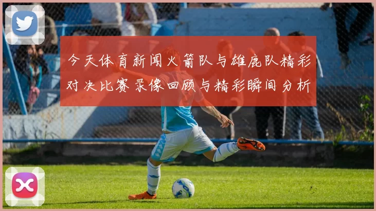 今天体育新闻火箭队与雄鹿队精彩对决比赛录像回顾与精彩瞬间分析