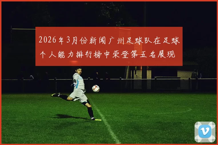 2026年3月份新闻广州足球队在足球个人能力排行榜中荣登第五名展现出强大实力与潜力