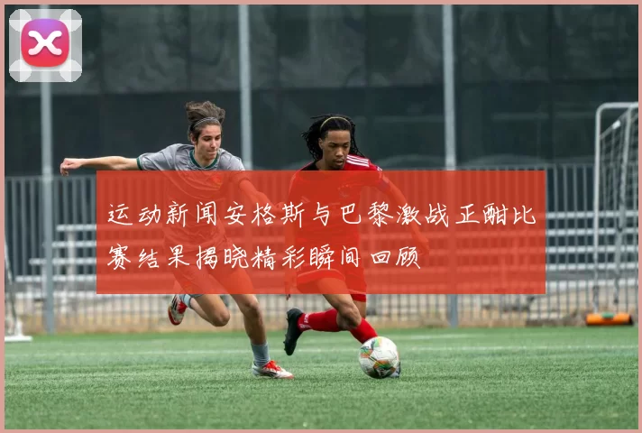 运动新闻安格斯与巴黎激战正酣比赛结果揭晓精彩瞬间回顾